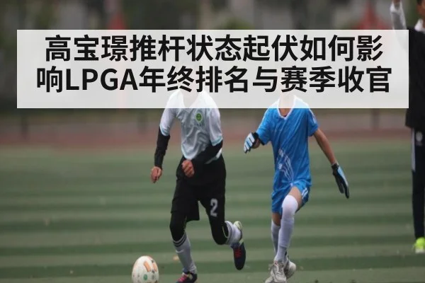 高宝璟推杆状态起伏如何影响LPGA年终排名与赛季收官 | kaiyun