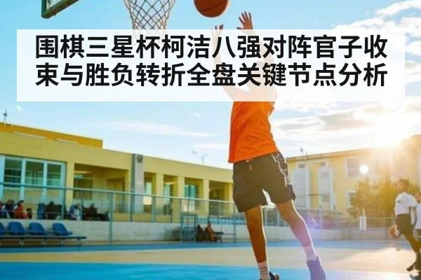 围棋三星杯柯洁八强对阵官子收束与胜负转折全盘关键节点分析 | kaiyun